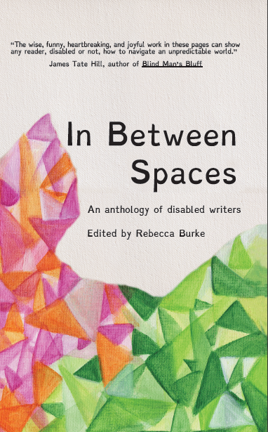 Image description: The cover features a cream-colored canvas background. At the top, the following blurb is featured in black sans serif font: "The wise, funny, heartbreaking, and joyful work in these pages can show any reader, disabled or not, how to navigate an unpredictable world.”  –James Tate Hill, author of Blind Man’s Bluff. Beneath the blurb, the title is featured in large black sans serif font: "In Between Spaces: An Anthology of Disabled Writers". Below the title, "Edited by Rebecca Burke" is written in the same sans serif font. Beneath the "Edited by" line, the cream canvas is covered with triangles in various shades of orange, pink, and green. The green triangles of various shades cover the bottom right corner of the cover and, as they move towards the left, give way to oranges and pinks. These orange and pink triangles curve up between the spine of the book and the title, and stop even with the "In" of the title.