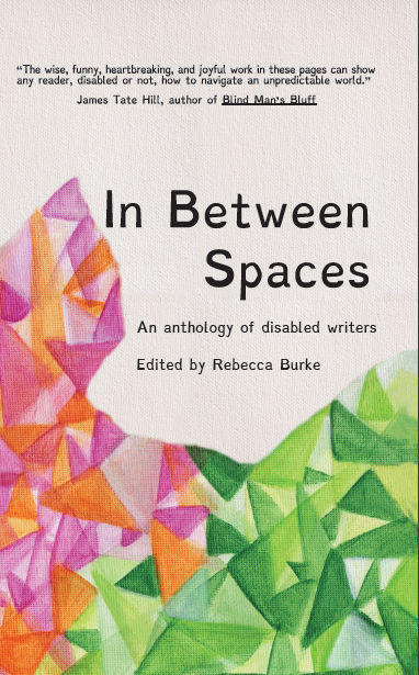 Image description: The cover features a cream-colored canvas background. At the top, the following blurb is featured in black sans serif font: "The wise, funny, heartbreaking, and joyful work in these pages can show any reader, disabled or not, how to navigate an unpredictable world.” –James Tate Hill, author of Blind Man’s Bluff. Beneath the blurb, the title is featured in large black sans serif font: "In Between Spaces: An Anthology of Disabled Writers". Below the title, "Edited by Rebecca Burke" is written in the same sans serif font. Beneath the "Edited by" line, the cream canvas is covered with triangles in various shades of orange, pink, and green. The green triangles of various shades cover the bottom right corner of the cover and, as they move towards the left, give way to oranges and pinks. These orange and pink triangles curve up between the spine of the book and the title, and stop even with the "In" of the title.